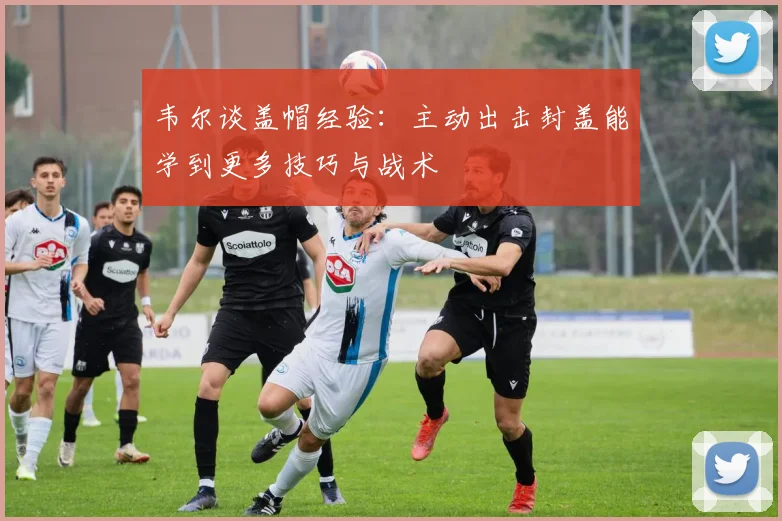 韦尔谈盖帽经验：主动出击封盖能学到更多技巧与战术