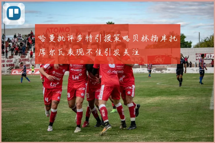 哈曼批评多特引援策略贝林扬库托席尔瓦表现不佳引发关注