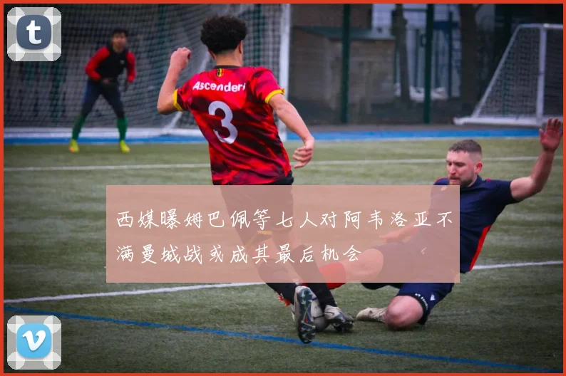 西媒曝姆巴佩等七人对阿韦洛亚不满曼城战或成其最后机会