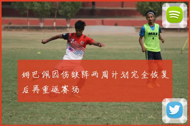 姆巴佩因伤缺阵两周计划完全恢复后再重返赛场