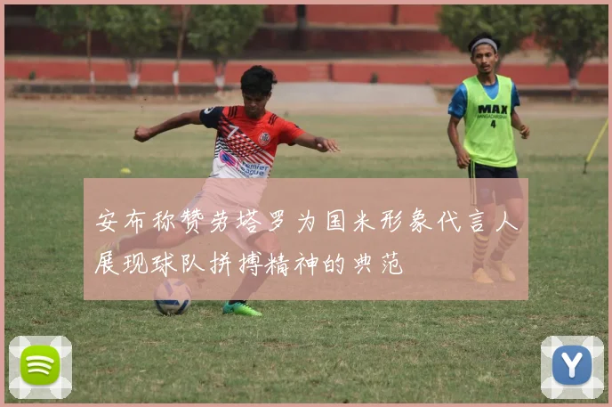 安布称赞劳塔罗为国米形象代言人展现球队拼搏精神的典范