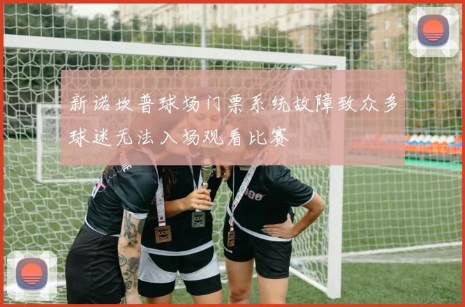 新诺坎普球场门票系统故障致众多球迷无法入场观看比赛