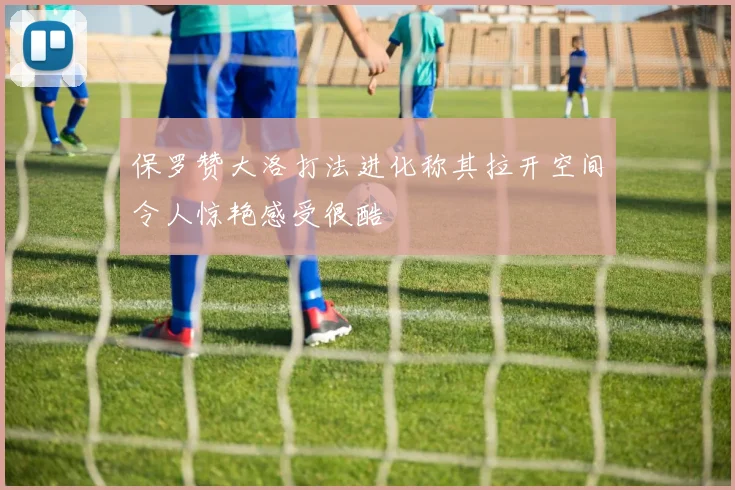 保罗赞大洛打法进化称其拉开空间令人惊艳感受很酷