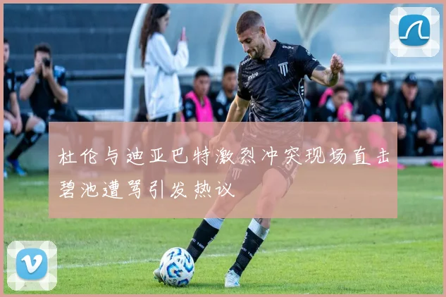杜伦与迪亚巴特激烈冲突现场直击碧池遭骂引发热议