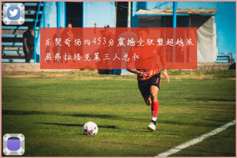 东契奇场均453分震撼全联盟超越浓眉弗拉格克莱三人总和