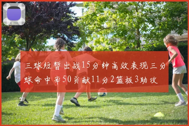 三球短暂出战15分钟高效表现三分球命中率50贡献11分2篮板3助攻