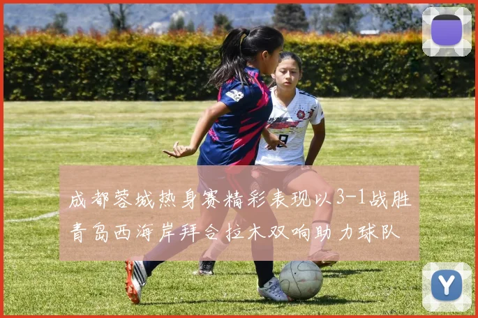成都蓉城热身赛精彩表现以3-1战胜青岛西海岸拜合拉木双响助力球队胜利