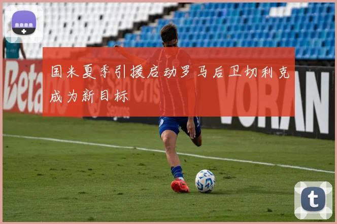 国米夏季引援启动罗马后卫切利克成为新目标