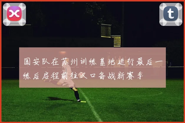 国安队在苏州训练基地进行最后一练后启程前往汉口备战新赛季