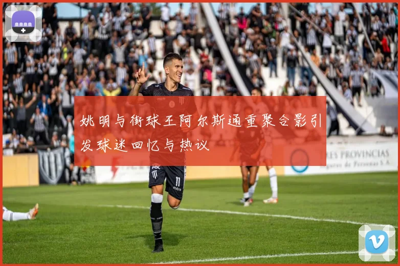 姚明与街球王阿尔斯通重聚合影引发球迷回忆与热议