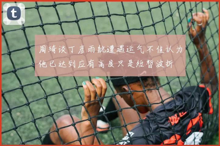 周琦谈丁彦雨航遭遇运气不佳认为他已达到应有高度只是短暂波折