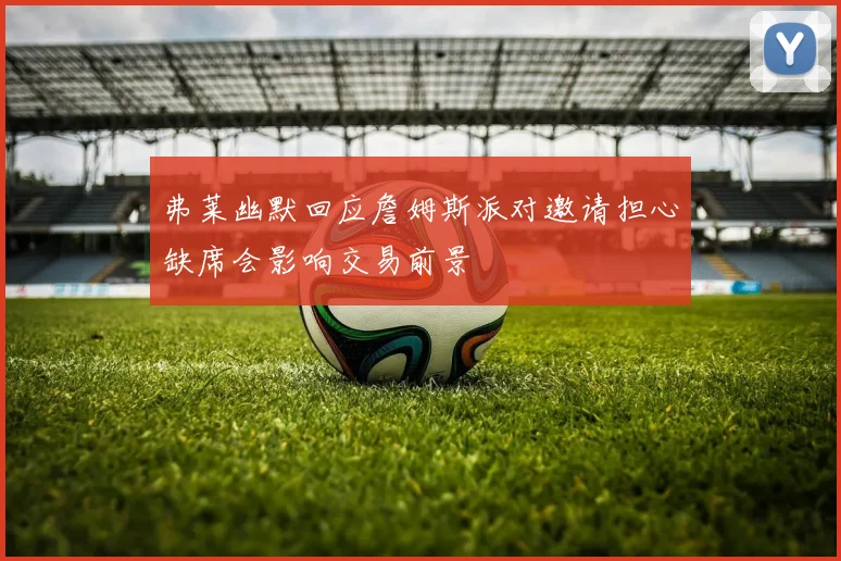 弗莱幽默回应詹姆斯派对邀请担心缺席会影响交易前景