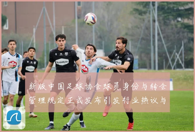新版中国足球协会球员身份与转会管理规定正式发布引发行业热议与期待