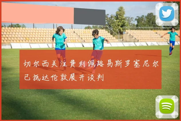 切尔西关注费利佩路易斯罗塞尼尔已抵达伦敦展开谈判