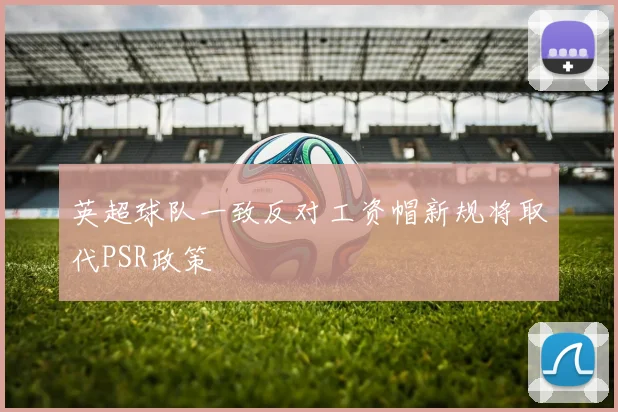 英超球队一致反对工资帽新规将取代PSR政策