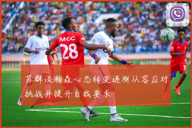 苏群谈瀚森心态转变逐渐从容应对挑战并提升自我要求