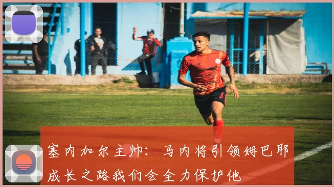 塞内加尔主帅：马内将引领姆巴耶成长之路我们会全力保护他