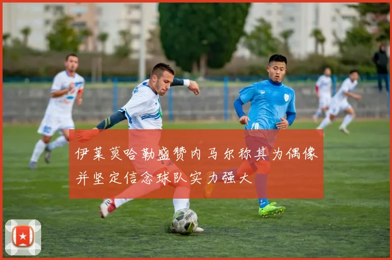伊莱莫哈勒盛赞内马尔称其为偶像并坚定信念球队实力强大