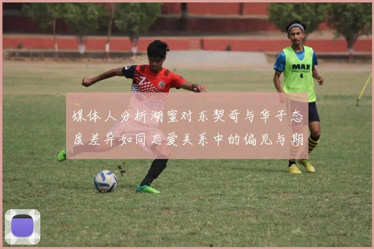媒体人分析湖蜜对东契奇与华子态度差异如同恋爱关系中的偏见与期待