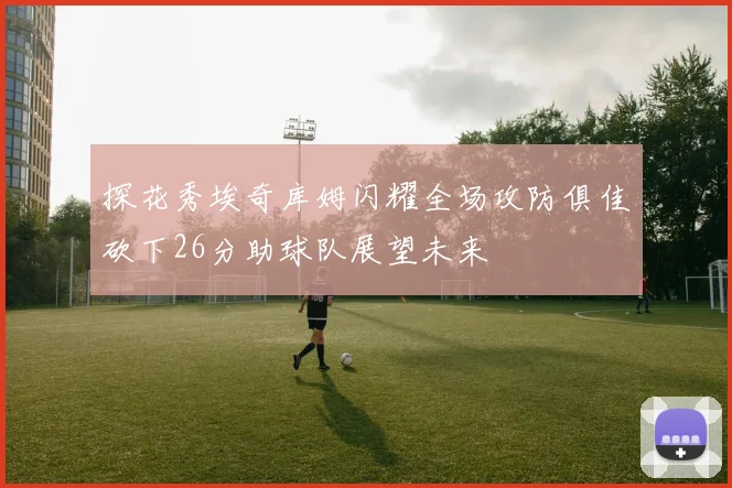 探花秀埃奇库姆闪耀全场攻防俱佳砍下26分助球队展望未来