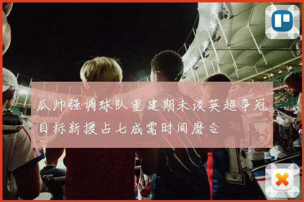 瓜帅强调球队重建期未谈英超争冠目标新援占七成需时间磨合