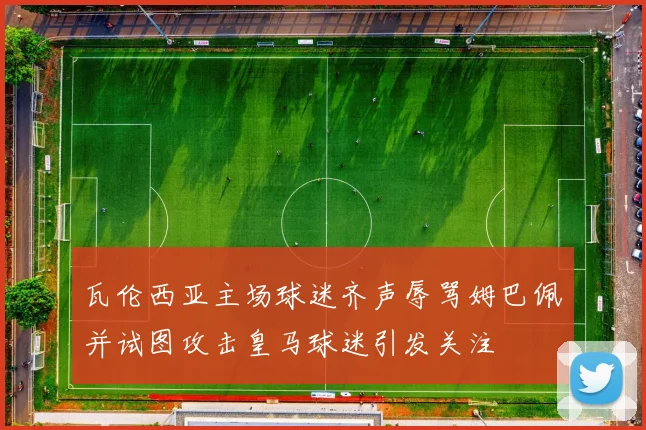 瓦伦西亚主场球迷齐声辱骂姆巴佩并试图攻击皇马球迷引发关注