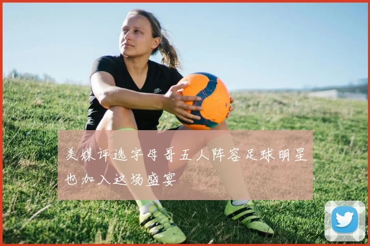 美媒评选字母哥五人阵容足球明星也加入这场盛宴