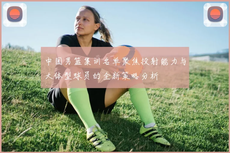 中国男篮集训名单聚焦投射能力与大体型球员的全新策略分析