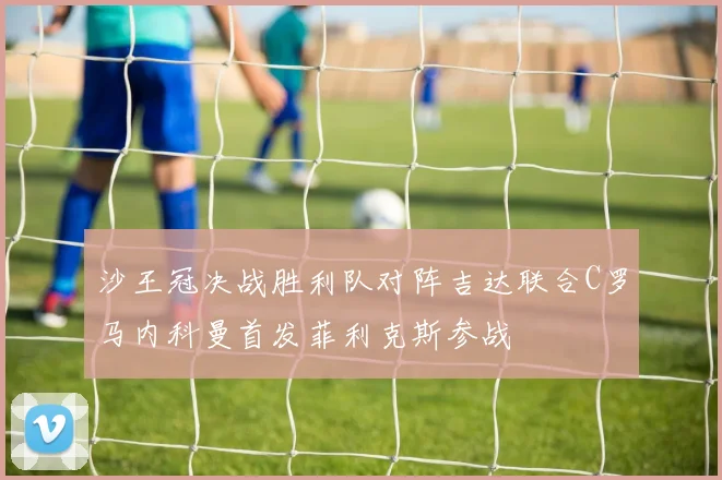 沙王冠决战胜利队对阵吉达联合C罗马内科曼首发菲利克斯参战