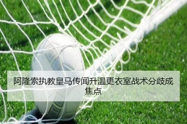 阿隆索执教皇马传闻升温更衣室战术分歧成焦点